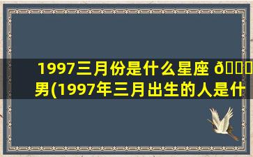 1997三月份是什么星座 🐎 男(1997年三月出生的人是什 ☘ 么命)